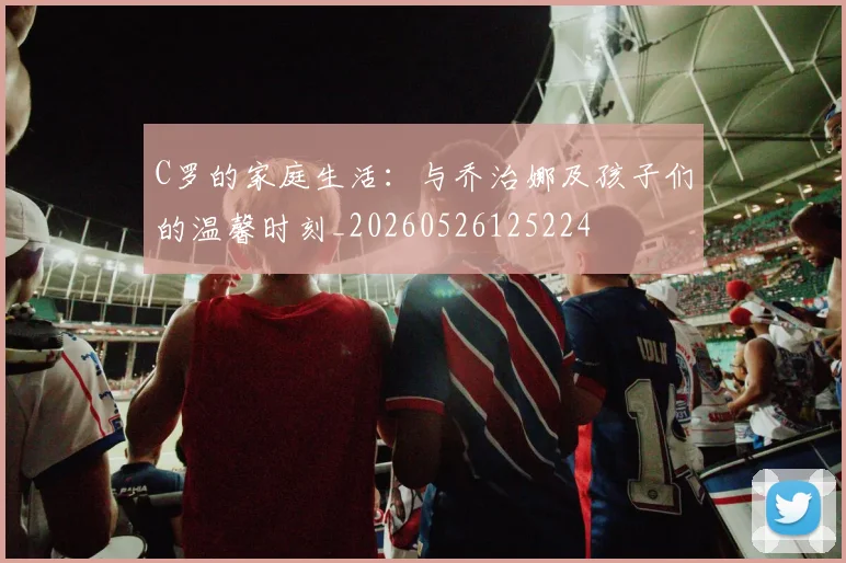 C罗的家庭生活:与乔治娜及孩子们的温馨时刻_20260526125224