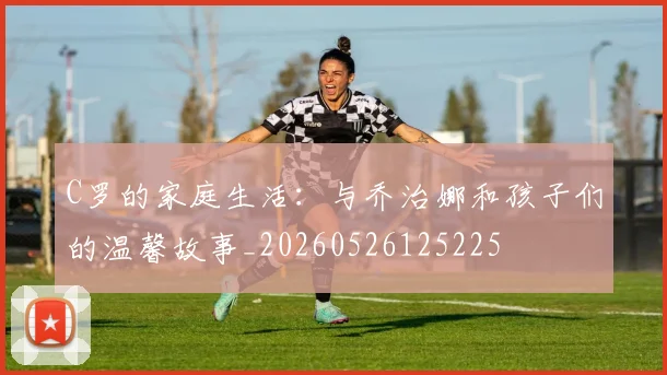 C罗的家庭生活:与乔治娜和孩子们的温馨故事_20260526125225