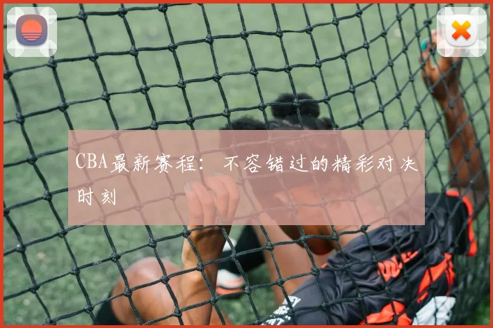 CBA最新赛程:不容错过的精彩对决时刻